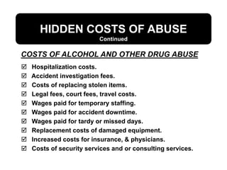 HIDDEN COSTS OF ABUSE
 Hospitalization costs.
 Accident investigation fees.
 Costs of replacing stolen items.
 Legal fees, court fees, travel costs.
 Wages paid for temporary staffing.
 Wages paid for accident downtime.
 Wages paid for tardy or missed days.
 Replacement costs of damaged equipment.
 Increased costs for insurance, & physicians.
 Costs of security services and or consulting services.
COSTS OF ALCOHOL AND OTHER DRUG ABUSE
Continued
 
