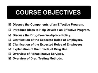  Discuss the Components of an Effective Program.
 Introduce Ideas to Help Develop an Effective Program.
 Discuss the Drug-Free Workplace Policy.
 Clarification of the Expected Roles of Employers.
 Clarification of the Expected Roles of Employees.
 Explanation of the Effects of Drug Use.
 Overview of Rehabilitative Services.
 Overview of Drug Testing Methods.
COURSE OBJECTIVES
 
