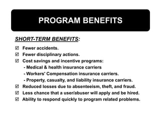 PROGRAM BENEFITS
 Fewer accidents.
 Fewer disciplinary actions.
 Cost savings and incentive programs:
- Medical & health insurance carriers
- Workers' Compensation insurance carriers.
- Property, casualty, and liability insurance carriers.
 Reduced losses due to absenteeism, theft, and fraud.
 Less chance that a user/abuser will apply and be hired.
 Ability to respond quickly to program related problems.
SHORT-TERM BENEFITS:
 