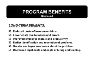 PROGRAM BENEFITS
 Reduced costs of insurance claims.
 Lower costs due to losses and errors.
 Improved employee morale and productivity.
 Earlier identification and resolution of problems.
 Greater employee awareness about the problem.
 Decreased legal costs and costs of hiring and training.
LONG-TERM BENEFITS:
Continued
 