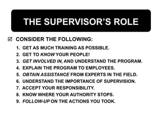 THE SUPERVISOR’S ROLE
 CONSIDER THE FOLLOWING:
1. GET AS MUCH TRAINING AS POSSIBLE.
2. GET TO KNOW YOUR PEOPLE!
3. GET INVOLVED IN, AND UNDERSTAND THE PROGRAM.
4. EXPLAIN THE PROGRAM TO EMPLOYEES.
5. OBTAIN ASSISTANCE FROM EXPERTS IN THE FIELD.
6. UNDERSTAND THE IMPORTANCE OF SUPERVISION.
7. ACCEPT YOUR RESPONSIBILITY.
8. KNOW WHERE YOUR AUTHORITY STOPS.
9. FOLLOW-UP ON THE ACTIONS YOU TOOK.
 