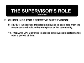 THE SUPERVISOR’S ROLE
 GUIDELINES FOR EFFECTIVE SUPERVISION:
9. REFER: Encourage troubled employees to seek help from the
resources available in the workplace or the community.
10. FOLLOW-UP: Continue to assess employee job performance
over a period of time.
Continued
 
