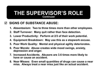 THE SUPERVISOR’S ROLE
 SIGNS OF SUBSTANCE ABUSE:
1. Absenteeism: Two to three times more than other employees.
2. Staff Turnover: Many quit rather than face detection.
3. Lower Productivity: Perform at 2/3 of their work potential.
4. Equipment Breakdown: May use this as a stopwork excuse.
5. Poor Work Quality: Mental and physical agility deteriorates.
6. Poor Morale: Abuse creates wide mood swings, anxiety,
depression and anger.
7. Increased Accidents. Abusers are 3.6 times more likely to
have or cause an accident.
8. Near Misses: Even small quantities of drugs can cause a near
miss. Always treat a near miss just like an actual accident.
Continued
 