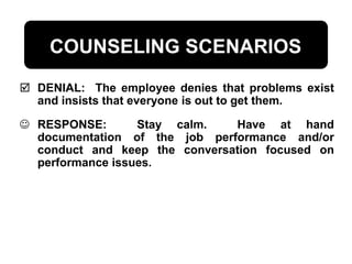 COUNSELING SCENARIOS
 DENIAL: The employee denies that problems exist
and insists that everyone is out to get them.
 RESPONSE: Stay calm. Have at hand
documentation of the job performance and/or
conduct and keep the conversation focused on
performance issues.
 