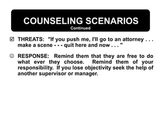  THREATS: "If you push me, I'll go to an attorney . . .
make a scene - - - quit here and now . . . "
 RESPONSE: Remind them that they are free to do
what ever they choose. Remind them of your
responsibility. If you lose objectivity seek the help of
another supervisor or manager.
Continued
COUNSELING SCENARIOS
 