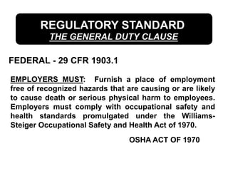 REGULATORY STANDARD
THE GENERAL DUTY CLAUSE
FEDERAL - 29 CFR 1903.1
EMPLOYERS MUST: Furnish a place of employment
free of recognized hazards that are causing or are likely
to cause death or serious physical harm to employees.
Employers must comply with occupational safety and
health standards promulgated under the Williams-
Steiger Occupational Safety and Health Act of 1970.
OSHA ACT OF 1970
 