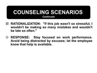  RATIONALIZATION: "If this job wasn't so stressful, I
wouldn't be making so many mistakes and wouldn't
be late so often."
 RESPONSE: Stay focused on work performance.
Avoid being distracted by excuses; let the employee
know that help is available.
Continued
COUNSELING SCENARIOS
 