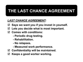 THE LAST CHANCE AGREEMENT
 Says we want you if you invest in yourself.
 Lets you decide what is most important.
 Comes with conditions:
- Periodic drug testing.
- Rehabilitation.
- No relapses.
- Measured work performance.
 Confidentiality will be maintained.
 Keeps a good worker working.
LAST CHANCE AGREEMENT:
 