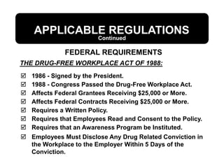 THE DRUG-FREE WORKPLACE ACT OF 1988:
APPLICABLE REGULATIONS
 1986 - Signed by the President.
 1988 - Congress Passed the Drug-Free Workplace Act.
 Affects Federal Grantees Receiving $25,000 or More.
 Affects Federal Contracts Receiving $25,000 or More.
 Requires a Written Policy.
 Requires that Employees Read and Consent to the Policy.
 Requires that an Awareness Program be Instituted.
 Employees Must Disclose Any Drug Related Conviction in
the Workplace to the Employer Within 5 Days of the
Conviction.
FEDERAL REQUIREMENTS
Continued
 