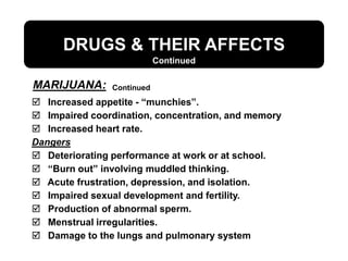 DRUGS & THEIR AFFECTS
 Increased appetite - “munchies”.
 Impaired coordination, concentration, and memory
 Increased heart rate.
Dangers
 Deteriorating performance at work or at school.
 “Burn out” involving muddled thinking.
 Acute frustration, depression, and isolation.
 Impaired sexual development and fertility.
 Production of abnormal sperm.
 Menstrual irregularities.
 Damage to the lungs and pulmonary system
Continued
Continued
MARIJUANA:
 
