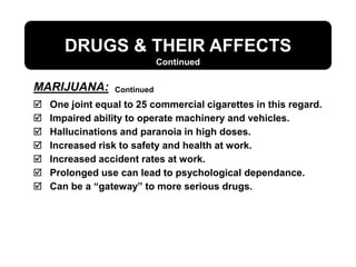 DRUGS & THEIR AFFECTS
 One joint equal to 25 commercial cigarettes in this regard.
 Impaired ability to operate machinery and vehicles.
 Hallucinations and paranoia in high doses.
 Increased risk to safety and health at work.
 Increased accident rates at work.
 Prolonged use can lead to psychological dependance.
 Can be a “gateway” to more serious drugs.
Continued
Continued
MARIJUANA:
 