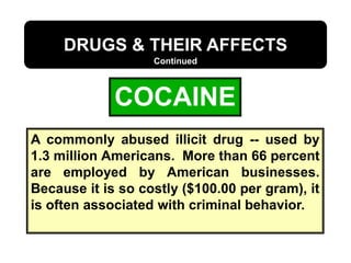 COCAINE
DRUGS & THEIR AFFECTS
Continued
A commonly abused illicit drug -- used by
1.3 million Americans. More than 66 percent
are employed by American businesses.
Because it is so costly ($100.00 per gram), it
is often associated with criminal behavior.
 