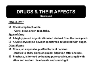 DRUGS & THEIR AFFECTS
 Cocaine hydrochloride
- Coke, blow, snow, toot, flake.
Type of Drug
 A highly potent organic stimulant derived from the coca plant.
 A white crystalline powder sometimes cut/diluted with sugar.
Other Forms
 Crack, an expensive purified form of cocaine.
- Known to show signs of clinical addiction after one use.
 Freebase, is formed by heating pure cocaine, mixing it with
ether and sodium bicarbonate and smoking it.
COCAINE:
Continued
 