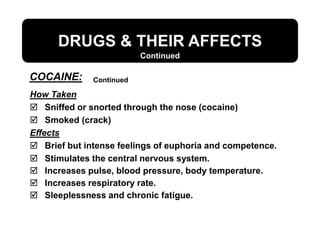 DRUGS & THEIR AFFECTS
How Taken
 Sniffed or snorted through the nose (cocaine)
 Smoked (crack)
Effects
 Brief but intense feelings of euphoria and competence.
 Stimulates the central nervous system.
 Increases pulse, blood pressure, body temperature.
 Increases respiratory rate.
 Sleeplessness and chronic fatigue.
Continued
Continued
COCAINE:
 