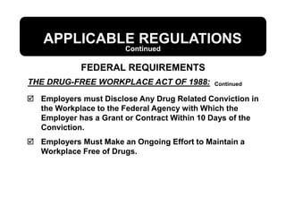 THE DRUG-FREE WORKPLACE ACT OF 1988:
APPLICABLE REGULATIONS
 Employers must Disclose Any Drug Related Conviction in
the Workplace to the Federal Agency with Which the
Employer has a Grant or Contract Within 10 Days of the
Conviction.
 Employers Must Make an Ongoing Effort to Maintain a
Workplace Free of Drugs.
FEDERAL REQUIREMENTS
Continued
Continued
 