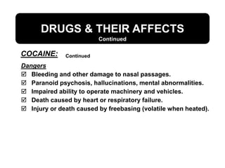 DRUGS & THEIR AFFECTS
Dangers
 Bleeding and other damage to nasal passages.
 Paranoid psychosis, hallucinations, mental abnormalities.
 Impaired ability to operate machinery and vehicles.
 Death caused by heart or respiratory failure.
 Injury or death caused by freebasing (volatile when heated).
Continued
Continued
COCAINE:
 
