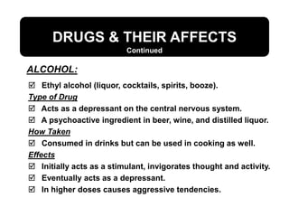 DRUGS & THEIR AFFECTS
ALCOHOL:
Continued
 Ethyl alcohol (liquor, cocktails, spirits, booze).
Type of Drug
 Acts as a depressant on the central nervous system.
 A psychoactive ingredient in beer, wine, and distilled liquor.
How Taken
 Consumed in drinks but can be used in cooking as well.
Effects
 Initially acts as a stimulant, invigorates thought and activity.
 Eventually acts as a depressant.
 In higher doses causes aggressive tendencies.
 