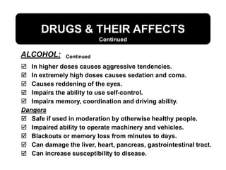 DRUGS & THEIR AFFECTS
ALCOHOL:
Continued
Continued
 In higher doses causes aggressive tendencies.
 In extremely high doses causes sedation and coma.
 Causes reddening of the eyes.
 Impairs the ability to use self-control.
 Impairs memory, coordination and driving ability.
Dangers
 Safe if used in moderation by otherwise healthy people.
 Impaired ability to operate machinery and vehicles.
 Blackouts or memory loss from minutes to days.
 Can damage the liver, heart, pancreas, gastrointestinal tract.
 Can increase susceptibility to disease.
 
