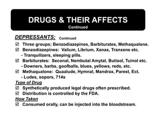 DRUGS & THEIR AFFECTS
DEPRESSANTS:
Continued
 Three groups; Benzodiazepines, Barbiturates, Methaqualone.
 Benzodiazepines: Valium, Librium, Xanax, Tranxene etc.
- Tranquilizers, sleeping pills.
 Barbiturates: Seconal, Nembutal Amytal, Butisol, Tuinol etc.
- Downers, barbs, goofballs, blues, yellows, reds, etc.
 Methaqualone: Quaalude, Hymnal, Mandrax, Parest, Ect.
- Ludes, sopors, 714s
Type of Drug
 Synthetically produced legal drugs often prescribed.
 Distribution is controlled by the FDA.
How Taken
 Consumed orally, can be injected into the bloodstream.
Continued
 