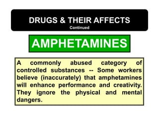 AMPHETAMINES
DRUGS & THEIR AFFECTS
Continued
A commonly abused category of
controlled substances -- Some workers
believe (inaccurately) that amphetamines
will enhance performance and creativity.
They ignore the physical and mental
dangers.
 
