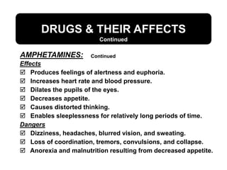 DRUGS & THEIR AFFECTS
Continued
Continued
Effects
 Produces feelings of alertness and euphoria.
 Increases heart rate and blood pressure.
 Dilates the pupils of the eyes.
 Decreases appetite.
 Causes distorted thinking.
 Enables sleeplessness for relatively long periods of time.
Dangers
 Dizziness, headaches, blurred vision, and sweating.
 Loss of coordination, tremors, convulsions, and collapse.
 Anorexia and malnutrition resulting from decreased appetite.
AMPHETAMINES:
 