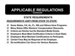 REQUIREMENTS VARY FROM STATE TO STATE:
APPLICABLE REGULATIONS
 Some States, CA, AL, FL, WA and Others Have Programs.
 Many States Offer Workers’ Compensation Discounts.
 Criteria are Similar but No Standard Model Exists.
 Employers Must Meet Certification Criteria in Each State.
 Employers Must Maintain Certifications to Participate.
 Certain Fees May be Required of the Employer.
 De-certification Can Occur for Various Reasons.
STATE REQUIREMENTS
Continued
 