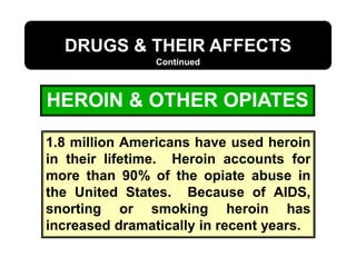 HEROIN & OTHER OPIATES
DRUGS & THEIR AFFECTS
Continued
1.8 million Americans have used heroin
in their lifetime. Heroin accounts for
more than 90% of the opiate abuse in
the United States. Because of AIDS,
snorting or smoking heroin has
increased dramatically in recent years.
 