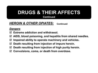Dangers
 Extreme addiction and withdrawal.
 AIDS, blood poisoning, and hepatitis from shared needles.
 Impaired ability to operate machinery and vehicles.
 Death resulting from injection of impure heroin.
 Death resulting from injection of high purity heroin.
 Convulsions, coma, or death from overdose.
DRUGS & THEIR AFFECTS
Continued
HEROIN & OTHER OPIATES: Continued
 