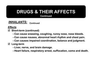 DRUGS & THEIR AFFECTS
Continued
Effects
 Short-term (continued)
- Can cause sneezing, coughing, runny nose, nose bleeds.
- Can cause nausea, abnormal heart rhythm and chest pain.
- Can causes impaired coordination, balance and judgment.
 Long-term
- Liver, nerve, and brain damage.
- Heart failure, respiratory arrest, suffocation, coma and death.
INHALANTS: Continued
 