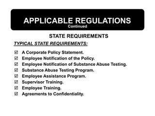 TYPICAL STATE REQUIREMENTS:
APPLICABLE REGULATIONS
 A Corporate Policy Statement.
 Employee Notification of the Policy.
 Employee Notification of Substance Abuse Testing.
 Substance Abuse Testing Program.
 Employee Assistance Program.
 Supervisor Training.
 Employee Training.
 Agreements to Confidentiality.
STATE REQUIREMENTS
Continued
 