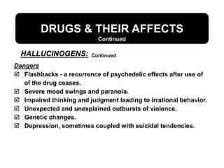 DRUGS & THEIR AFFECTS
Continued
Dangers
 Flashbacks - a recurrence of psychedelic effects after use of
of the drug ceases.
 Severe mood swings and paranoia.
 Impaired thinking and judgment leading to irrational behavior.
 Unexpected and unexplained outbursts of violence.
 Genetic changes.
 Depression, sometimes coupled with suicidal tendencies.
HALLUCINOGENS: Continued
 