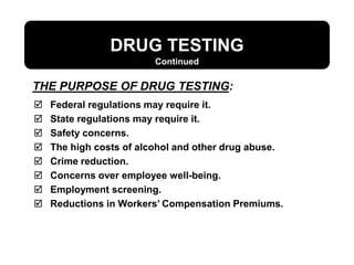 DRUG TESTING
Continued
 Federal regulations may require it.
 State regulations may require it.
 Safety concerns.
 The high costs of alcohol and other drug abuse.
 Crime reduction.
 Concerns over employee well-being.
 Employment screening.
 Reductions in Workers’ Compensation Premiums.
THE PURPOSE OF DRUG TESTING:
 
