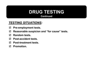 DRUG TESTING
Continued
 Pre-employment tests.
 Reasonable suspicion and “for cause” tests.
 Random tests.
 Post-accident tests.
 Post-treatment tests.
 Promotion.
TESTING SITUATIONS:
 