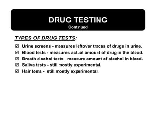 DRUG TESTING
Continued
 Urine screens - measures leftover traces of drugs in urine.
 Blood tests - measures actual amount of drug in the blood.
 Breath alcohol tests - measure amount of alcohol in blood.
 Saliva tests - still mostly experimental.
 Hair tests - still mostly experimental.
TYPES OF DRUG TESTS:
 