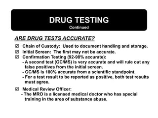 ARE DRUG TESTS ACCURATE?
DRUG TESTING
 Chain of Custody: Used to document handling and storage.
 Initial Screen: The first may not be accurate.
 Confirmation Testing (92-98% accurate):
- A second test (GC/MS) is very accurate and will rule out any
false positives from the initial screen.
- GC/MS is 100% accurate from a scientific standpoint.
- For a test result to be reported as positive, both test results
must agree.
 Medical Review Officer:
- The MRO is a licensed medical doctor who has special
training in the area of substance abuse.
Continued
 