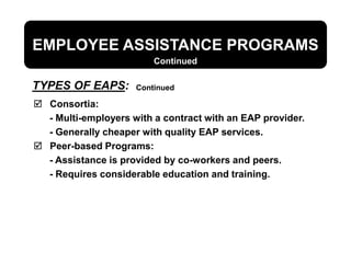 EMPLOYEE ASSISTANCE PROGRAMS
 Consortia:
- Multi-employers with a contract with an EAP provider.
- Generally cheaper with quality EAP services.
 Peer-based Programs:
- Assistance is provided by co-workers and peers.
- Requires considerable education and training.
TYPES OF EAPS:
Continued
Continued
 
