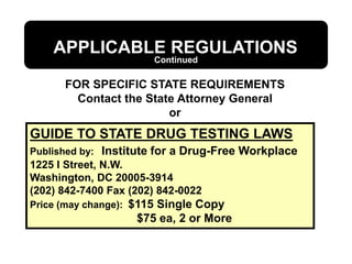 APPLICABLE REGULATIONS
FOR SPECIFIC STATE REQUIREMENTS
Contact the State Attorney General
or
GUIDE TO STATE DRUG TESTING LAWS
Published by: Institute for a Drug-Free Workplace
1225 I Street, N.W.
Washington, DC 20005-3914
(202) 842-7400 Fax (202) 842-0022
Price (may change): $115 Single Copy
$75 ea, 2 or More
Continued
 