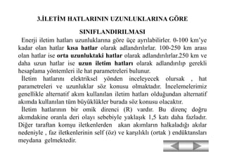 3.İLETİM HATLARININ UZUNLUKLARINA GÖRE
SINIFLANDIRILMASI
Enerji iletim hatları uzunluklarına göre üçe ayrılabilirler. 0-100 km’ye
kadar olan hatlar kısa hatlar olarak adlandırılırlar. 100-250 km arası
olan hatlar ise orta uzunluktaki hatlar olarak adlandırılırlar.250 km ve
daha uzun hatlar ise uzun iletim hatları olarak adlandırılıp gerekli
hesaplama yöntemleri ile hat parametreleri bulunur.
İletim hatlarını elektriksel yönden inceleyecek olursak , hat
parametreleri ve uzunluklar söz konusu olmaktadır. İncelemelerimiz
genellikle alternatif akım kullanılan iletim hatları olduğundan alternatif
akımda kullanılan tüm büyüklükler burada söz konusu olacaktır.
İletim hatlarının bir omik direnci (R) vardır. Bu direnç doğru
akımdakine oranla deri olayı sebebiyle yaklaşık 1,5 katı daha fazladır.
Diğer taraftan komşu iletkenlerden akan akımların halkaladığı akılar
nedeniyle , faz iletkenlerinin self (öz) ve karşılıklı (ortak ) endüktansları
meydana gelmektedir.
 