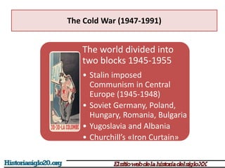 The Cold War (1947-1991)
The world divided into
two blocks 1945-1955
• Stalin imposed
Communism in Central
Europe (1945-1948)
• Soviet Germany, Poland,
Hungary, Romania, Bulgaria
• Yugoslavia and Albania
• Churchill’s «Iron Curtain»
 