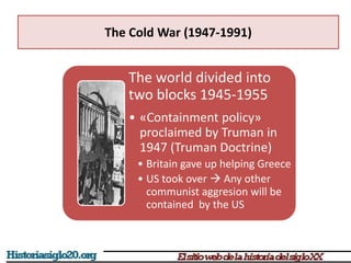 The Cold War (1947-1991)
The world divided into
two blocks 1945-1955
• «Containment policy»
proclaimed by Truman in
1947 (Truman Doctrine)
• Britain gave up helping Greece
• US took over  Any other
communist aggresion will be
contained by the US
 