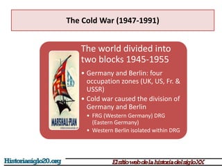The Cold War (1947-1991)
The world divided into
two blocks 1945-1955
• Germany and Berlin: four
occupation zones (UK, US, Fr. &
USSR)
• Cold war caused the division of
Germany and Berlin
• FRG (Western Germany) DRG
(Eastern Germany)
• Western Berlin isolated within DRG
 