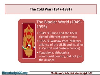 The Cold War (1947-1991)
The Bipolar World (1949-
1955)
• 1949  China and the USSR
signed different agreements
• 1955  Warsaw Pact (Millitary
alliance of the USSR and its allies
in Central and Eastern Europe)
• Yugoslavia, although a
communist country, did not join
the alliance
 