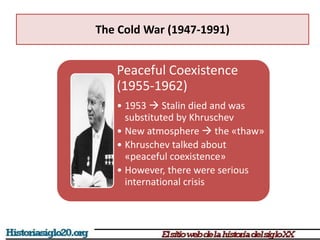 The Cold War (1947-1991)
Peaceful Coexistence
(1955-1962)
• 1953  Stalin died and was
substituted by Khruschev
• New atmosphere  the «thaw»
• Khruschev talked about
«peaceful coexistence»
• However, there were serious
international crisis
 