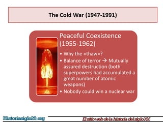 The Cold War (1947-1991)
Peaceful Coexistence
(1955-1962)
• Why the «thaw»?
• Balance of terror  Mutually
assured destruction (both
superpowers had accumulated a
great number of atomic
weapons)
• Nobody could win a nuclear war
 