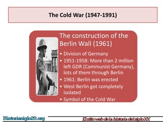 The Cold War (1947-1991)
The construction of the
Berlin Wall (1961)
• Division of Germany
• 1951-1958: More than 2 million
left GDR (Communist Germany),
lots of them through Berlin
• 1961: Berlin was erected
• West Berlin got completely
isolated
• Symbol of the Cold War
 