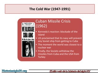 The Cold War (1947-1991)
Cuban Missile Crisis
(1962)
• Kennedy’s reaction: blockade of the
island
• US proclaimed that its navy will prevent
any Soviet ship from getting to Cuba
• The moment the world was closest to a
nuclear war
• Finally, the Soviets withdraw the
missiles from Cuba and the USA from
Turkey
 