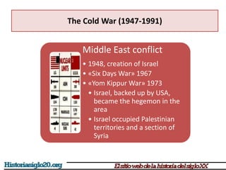 The Cold War (1947-1991)
Middle East conflict
• 1948, creation of Israel
• «Six Days War» 1967
• «Yom Kippur War» 1973
• Israel, backed up by USA,
became the hegemon in the
area
• Israel occupied Palestinian
territories and a section of
Syria
 