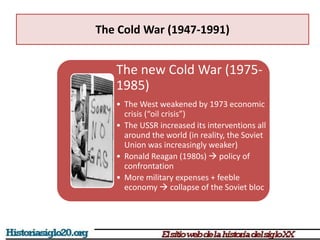The Cold War (1947-1991)
The new Cold War (1975-
1985)
• The West weakened by 1973 economic
crisis (“oil crisis”)
• The USSR increased its interventions all
around the world (in reality, the Soviet
Union was increasingly weaker)
• Ronald Reagan (1980s)  policy of
confrontation
• More military expenses + feeble
economy  collapse of the Soviet bloc
 