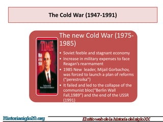 The Cold War (1947-1991)
The new Cold War (1975-
1985)
• Soviet feeble and stagnant economy
• Increase in military expenses to face
Reagan’s rearmament
• 1985 New leader, Mijail Gorbachov,
was forced to launch a plan of reforms
(“perestroika”)
• It failed and led to the collapse of the
communist bloc(“Berlin Wall
Fall,1989”) and the end of the USSR
(1991)
 