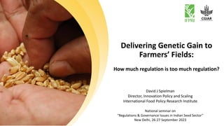 Delivering Genetic Gain to
Farmers’ Fields:
How much regulation is too much regulation?
David J Spielman
Director, Innovation Policy and Scaling
International Food Policy Research Institute
National seminar on
“Regulations & Governance Issues in Indian Seed Sector”
New Delhi, 26-27 September 2023
 